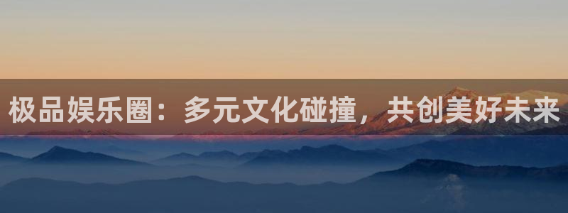2元彩票体育论坛：极品娱乐圈：多元文化碰撞，共创美好未来